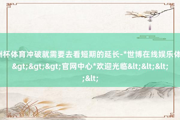 欧洲杯体育冲破就需要去看短期的延长-*世博在线娱乐体育*>>>官网中心*欢迎光临<<<