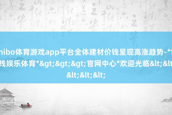 shibo体育游戏app平台全体建材价钱呈现高涨趋势-*世博在线娱乐体育*>>>官网中心*欢迎光临<<<