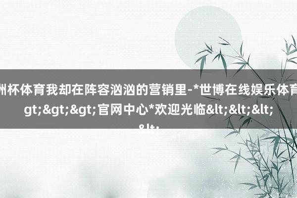 欧洲杯体育我却在阵容汹汹的营销里-*世博在线娱乐体育*>>>官网中心*欢迎光临<<<