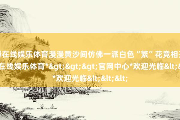 世博在线娱乐体育漫漫黄沙间仿佛一派白色“繁”花竞相开放-*世博在线娱乐体育*>>>官网中心*欢迎光临<<<