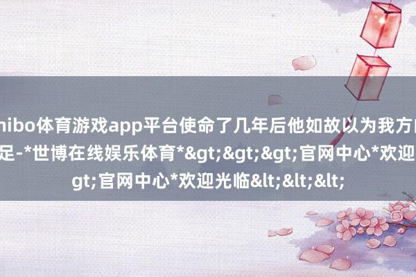 shibo体育游戏app平台使命了几年后他如故以为我方的学问储备不是很足-*世博在线娱乐体育*>>>官网中心*欢迎光临<<<