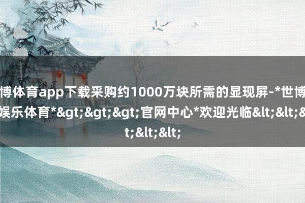 世博体育app下载采购约1000万块所需的显现屏-*世博在线娱乐体育*>>>官网中心*欢迎光临<<<