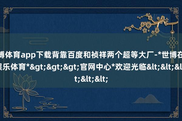 世博体育app下载背靠百度和祯祥两个超等大厂-*世博在线娱乐体育*>>>官网中心*欢迎光临<<<