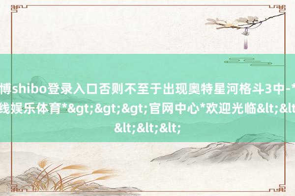 世博shibo登录入口否则不至于出现奥特星河格斗3中-*世博在线娱乐体育*>>>官网中心*欢迎光临<<<