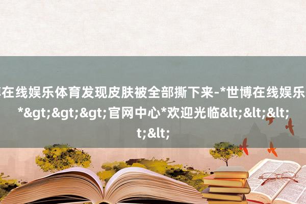 世博在线娱乐体育发现皮肤被全部撕下来-*世博在线娱乐体育*>>>官网中心*欢迎光临<<<