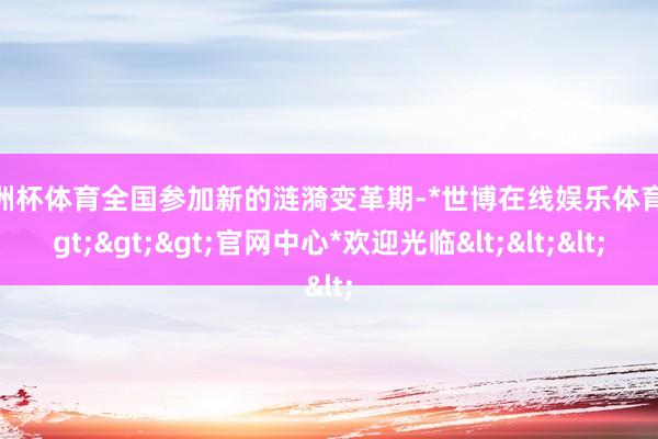 欧洲杯体育全国参加新的涟漪变革期-*世博在线娱乐体育*>>>官网中心*欢迎光临<<<