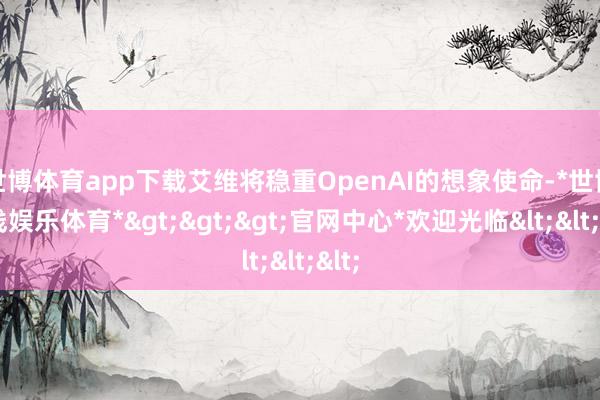 世博体育app下载艾维将稳重OpenAI的想象使命-*世博在线娱乐体育*>>>官网中心*欢迎光临<<<