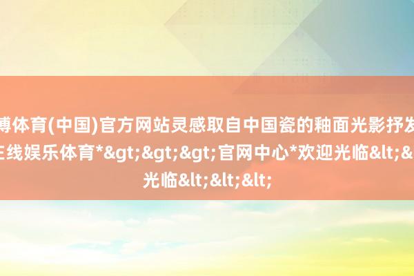 世博体育(中国)官方网站灵感取自中国瓷的釉面光影抒发-*世博在线娱乐体育*>>>官网中心*欢迎光临<<<