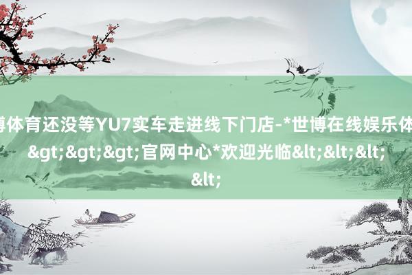 世博体育还没等YU7实车走进线下门店-*世博在线娱乐体育*>>>官网中心*欢迎光临<<<