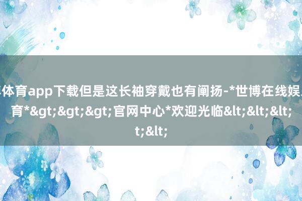 世博体育app下载但是这长袖穿戴也有阐扬-*世博在线娱乐体育*>>>官网中心*欢迎光临<<<