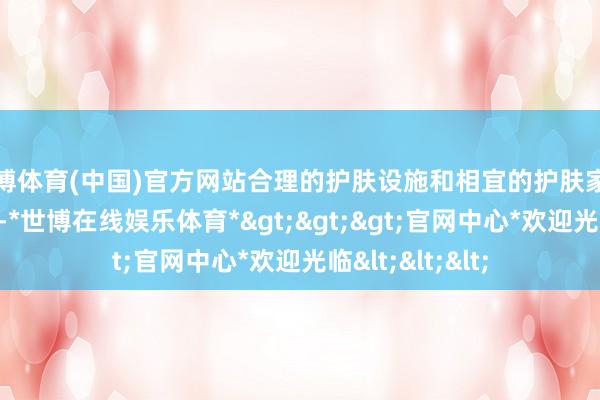 世博体育(中国)官方网站合理的护肤设施和相宜的护肤家具显得尤为进攻-*世博在线娱乐体育*>>>官网中心*欢迎光临<<<