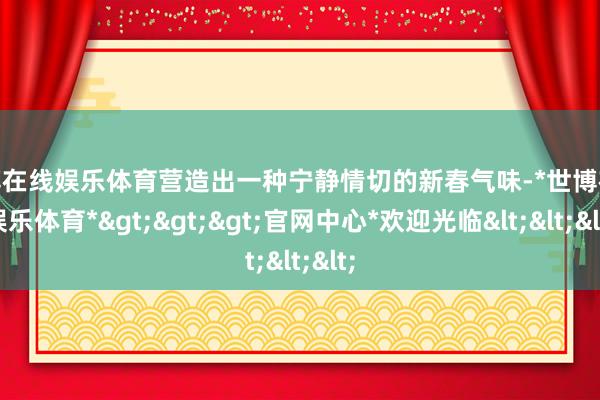 世博在线娱乐体育营造出一种宁静情切的新春气味-*世博在线娱乐体育*>>>官网中心*欢迎光临<<<