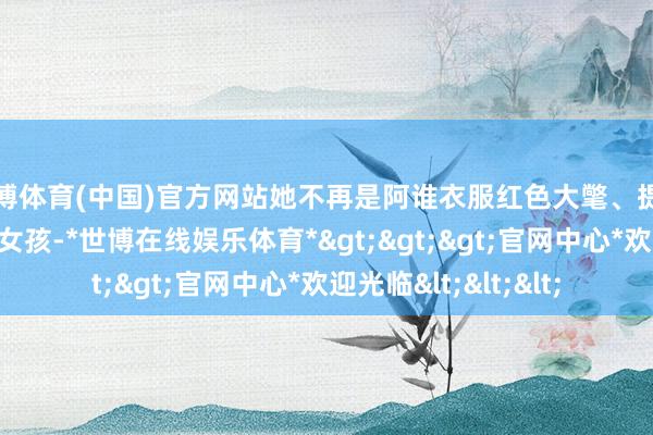 世博体育(中国)官方网站她不再是阿谁衣服红色大氅、提着篮子去外婆家的小女孩-*世博在线娱乐体育*>>>官网中心*欢迎光临<<<
