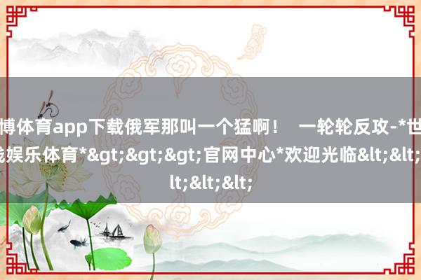 世博体育app下载俄军那叫一个猛啊！  一轮轮反攻-*世博在线娱乐体育*>>>官网中心*欢迎光临<<<