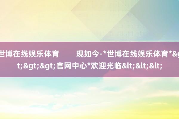 世博在线娱乐体育        现如今-*世博在线娱乐体育*>>>官网中心*欢迎光临<<<