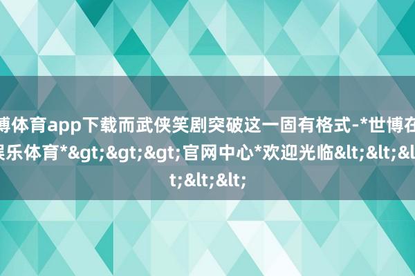 世博体育app下载而武侠笑剧突破这一固有格式-*世博在线娱乐体育*>>>官网中心*欢迎光临<<<