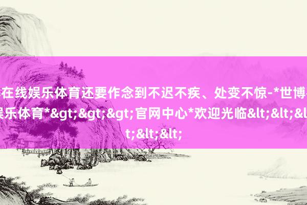 世博在线娱乐体育还要作念到不迟不疾、处变不惊-*世博在线娱乐体育*>>>官网中心*欢迎光临<<<
