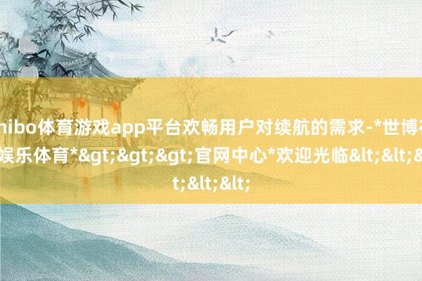 shibo体育游戏app平台欢畅用户对续航的需求-*世博在线娱乐体育*>>>官网中心*欢迎光临<<<