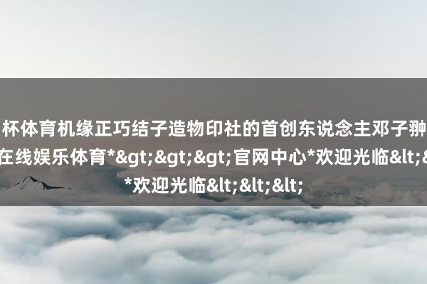 欧洲杯体育机缘正巧结子造物印社的首创东说念主邓子翀之后-*世博在线娱乐体育*>>>官网中心*欢迎光临<<<