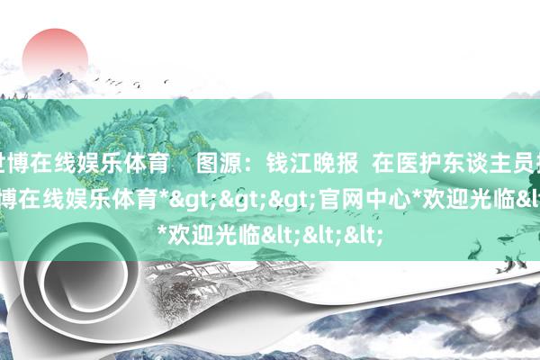 世博在线娱乐体育    图源：钱江晚报  在医护东谈主员指示下-*世博在线娱乐体育*>>>官网中心*欢迎光临<<<