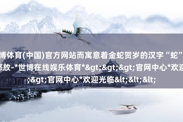 世博体育(中国)官方网站而寓意着金蛇贺岁的汉字“蛇”也将在夜空中华彩怒放-*世博在线娱乐体育*>>>官网中心*欢迎光临<<<