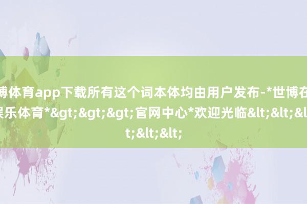 世博体育app下载所有这个词本体均由用户发布-*世博在线娱乐体育*>>>官网中心*欢迎光临<<<