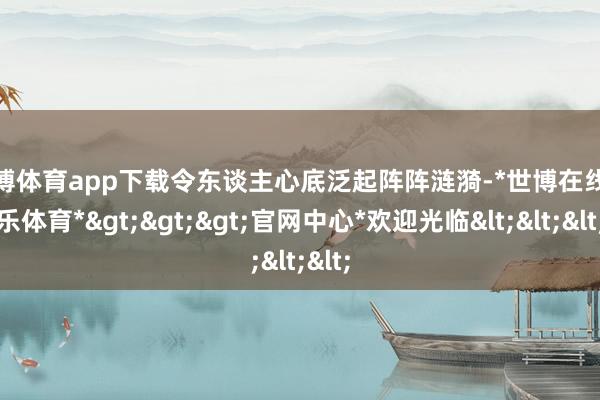 世博体育app下载令东谈主心底泛起阵阵涟漪-*世博在线娱乐体育*>>>官网中心*欢迎光临<<<