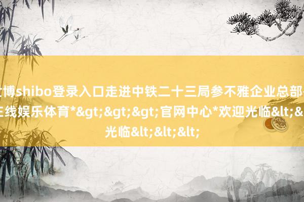 世博shibo登录入口走进中铁二十三局参不雅企业总部-*世博在线娱乐体育*>>>官网中心*欢迎光临<<<