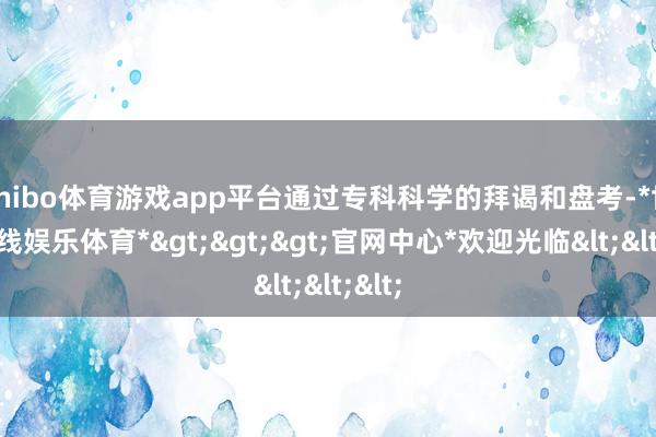 shibo体育游戏app平台通过专科科学的拜谒和盘考-*世博在线娱乐体育*>>>官网中心*欢迎光临<<<