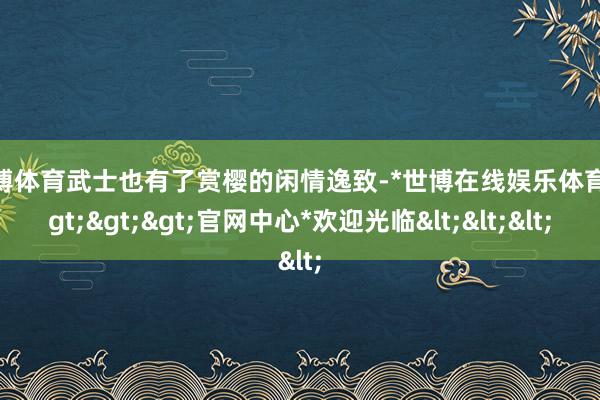 世博体育武士也有了赏樱的闲情逸致-*世博在线娱乐体育*>>>官网中心*欢迎光临<<<