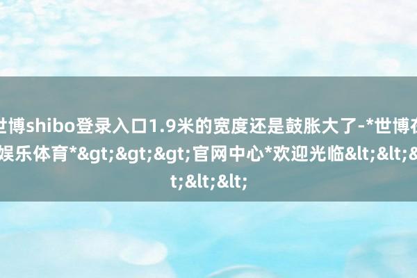 世博shibo登录入口1.9米的宽度还是鼓胀大了-*世博在线娱乐体育*>>>官网中心*欢迎光临<<<