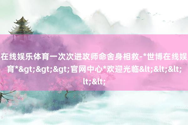 世博在线娱乐体育一次次进攻师命舍身相救-*世博在线娱乐体育*>>>官网中心*欢迎光临<<<