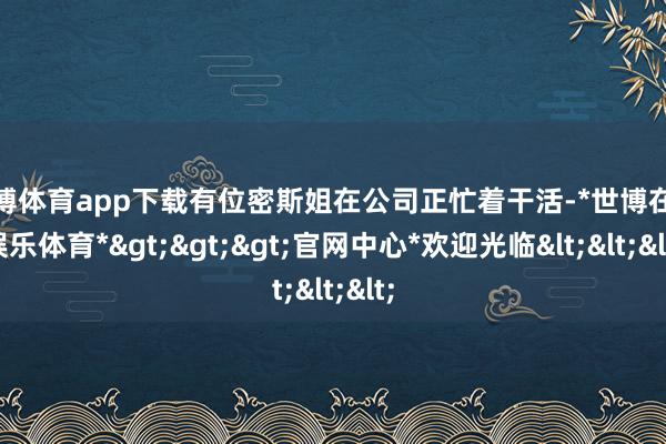 世博体育app下载有位密斯姐在公司正忙着干活-*世博在线娱乐体育*>>>官网中心*欢迎光临<<<