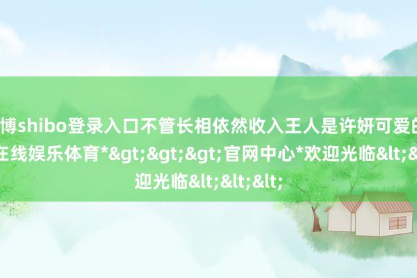 世博shibo登录入口不管长相依然收入王人是许妍可爱的-*世博在线娱乐体育*>>>官网中心*欢迎光临<<<