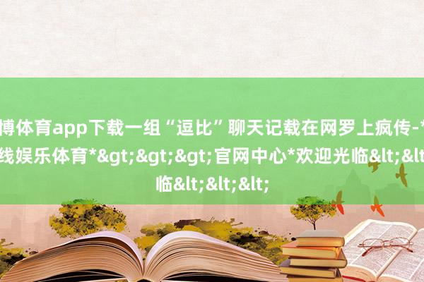 世博体育app下载一组“逗比”聊天记载在网罗上疯传-*世博在线娱乐体育*>>>官网中心*欢迎光临<<<