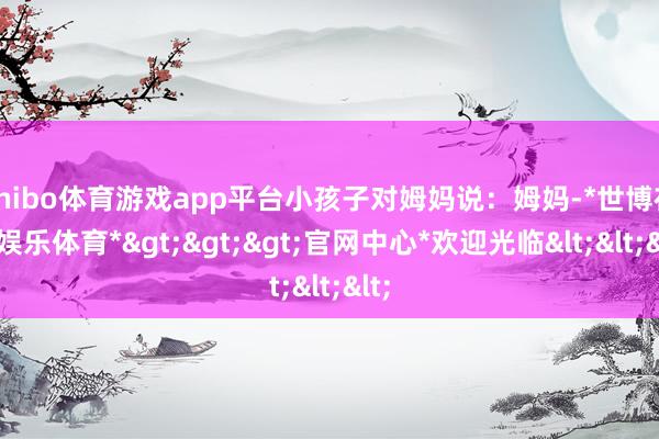 shibo体育游戏app平台小孩子对姆妈说：姆妈-*世博在线娱乐体育*>>>官网中心*欢迎光临<<<