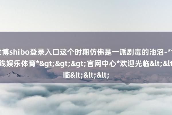 世博shibo登录入口这个时期仿佛是一派剧毒的池沼-*世博在线娱乐体育*>>>官网中心*欢迎光临<<<