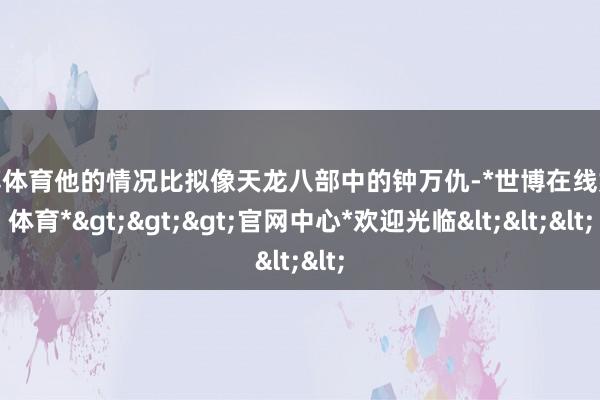 世博体育他的情况比拟像天龙八部中的钟万仇-*世博在线娱乐体育*>>>官网中心*欢迎光临<<<