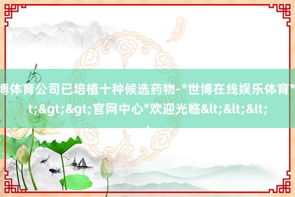 世博体育　　公司已培植十种候选药物-*世博在线娱乐体育*>>>官网中心*欢迎光临<<<