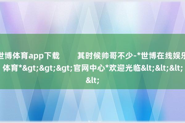 世博体育app下载        其时候帅哥不少-*世博在线娱乐体育*>>>官网中心*欢迎光临<<<