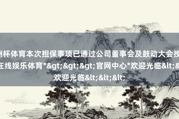 欧洲杯体育本次担保事项已通过公司董事会及鼓动大会授权-*世博在线娱乐体育*>>>官网中心*欢迎光临<<<