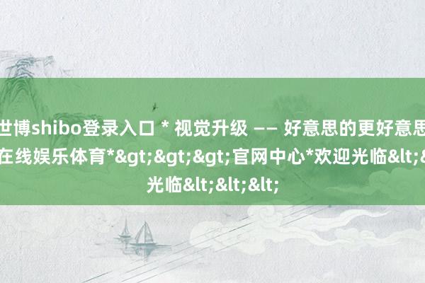 世博shibo登录入口 * 视觉升级 —— 好意思的更好意思-*世博在线娱乐体育*>>>官网中心*欢迎光临<<<