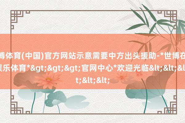 世博体育(中国)官方网站示意需要中方出头援助-*世博在线娱乐体育*>>>官网中心*欢迎光临<<<