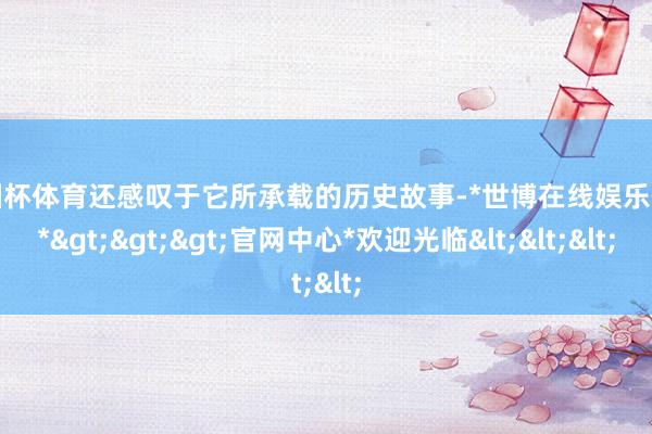欧洲杯体育还感叹于它所承载的历史故事-*世博在线娱乐体育*>>>官网中心*欢迎光临<<<