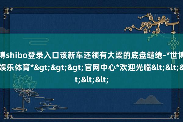 世博shibo登录入口该新车还领有大梁的底盘缱绻-*世博在线娱乐体育*>>>官网中心*欢迎光临<<<