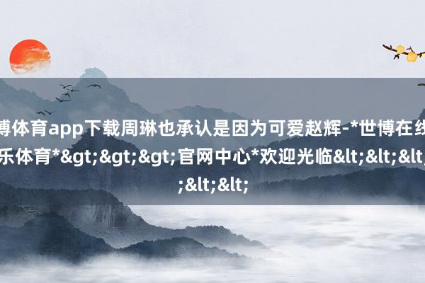 世博体育app下载周琳也承认是因为可爱赵辉-*世博在线娱乐体育*>>>官网中心*欢迎光临<<<