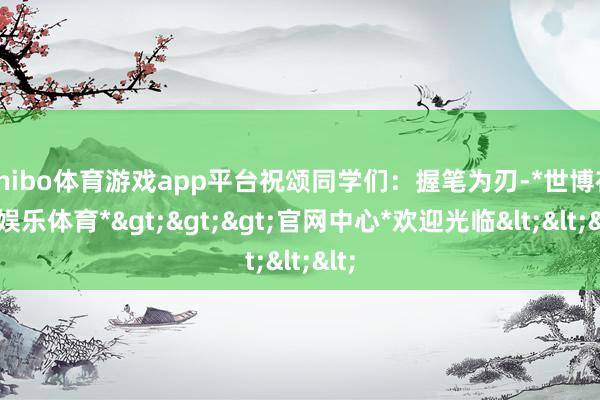 shibo体育游戏app平台祝颂同学们：握笔为刃-*世博在线娱乐体育*>>>官网中心*欢迎光临<<<