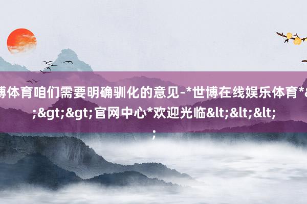 世博体育咱们需要明确驯化的意见-*世博在线娱乐体育*>>>官网中心*欢迎光临<<<