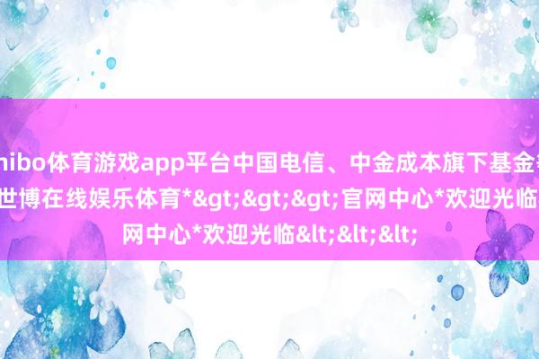 shibo体育游戏app平台中国电信、中金成本旗下基金等机构加入-*世博在线娱乐体育*>>>官网中心*欢迎光临<<<