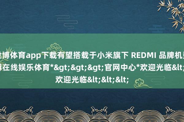 世博体育app下载有望搭载于小米旗下 REDMI 品牌机型中-*世博在线娱乐体育*>>>官网中心*欢迎光临<<<